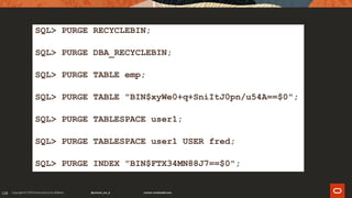 128
SQL> PURGE RECYCLEBIN;
SQL> PURGE DBA_RECYCLEBIN;
SQL> PURGE TABLE emp;
SQL> PURGE TABLE "BIN$xyWe0+q+SniItJ0pn/u54A==$0";
SQL> PURGE TABLESPACE user1;
SQL> PURGE TABLESPACE user1 USER fred;
SQL> PURGE INDEX "BIN$FTX34MN88J7==$0";
 