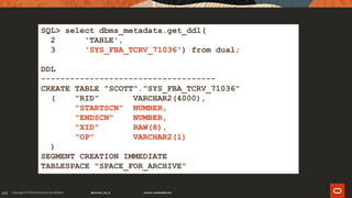 192
SQL> select dbms_metadata.get_ddl(
2 'TABLE',
3 'SYS_FBA_TCRV_71036') from dual;
DDL
------------------------------------
CREATE TABLE "SCOTT"."SYS_FBA_TCRV_71036"
( "RID" VARCHAR2(4000),
"STARTSCN" NUMBER,
"ENDSCN" NUMBER,
"XID" RAW(8),
"OP" VARCHAR2(1)
)
SEGMENT CREATION IMMEDIATE
TABLESPACE "SPACE_FOR_ARCHIVE"
 
