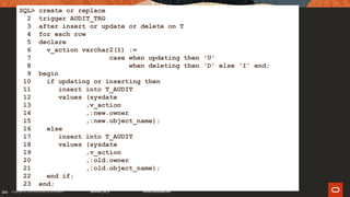 206206
SQL> create or replace
2 trigger AUDIT_TRG
3 after insert or update or delete on T
4 for each row
5 declare
6 v_action varchar2(1) :=
7 case when updating then 'U'
8 when deleting then 'D' else 'I' end;
9 begin
10 if updating or inserting then
11 insert into T_AUDIT
12 values (sysdate
13 ,v_action
14 ,:new.owner
15 ,:new.object_name);
16 else
17 insert into T_AUDIT
18 values (sysdate
19 ,v_action
20 ,:old.owner
21 ,:old.object_name);
22 end if;
23 end;
 