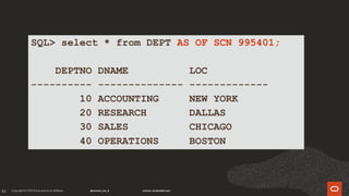 33
SQL> select * from DEPT AS OF SCN 995401;
DEPTNO DNAME LOC
---------- -------------- -------------
10 ACCOUNTING NEW YORK
20 RESEARCH DALLAS
30 SALES CHICAGO
40 OPERATIONS BOSTON
 