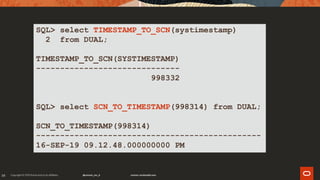 39
SQL> select TIMESTAMP_TO_SCN(systimestamp)
2 from DUAL;
TIMESTAMP_TO_SCN(SYSTIMESTAMP)
------------------------------
998332
SQL> select SCN_TO_TIMESTAMP(998314) from DUAL;
SCN_TO_TIMESTAMP(998314)
-----------------------------------------------
16-SEP-19 09.12.48.000000000 PM
 
