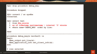 48
SQL> drop procedure debug_msg;
Procedure dropped.
SQL> connect / as sysdba
Connected.
SQL> select text
2 from dba_source
3 as of timestamp systimestamp - interval '5' minute
4 where name='DEBUG_MSG' order by line;
TEXT
---------------------------------------------------------------------
procedure debug_msg(m varchar2) is
begin
dbms_output.put_line(m);
dbms_application_info.set_client_info(m);
end;
5 rows selected.
 