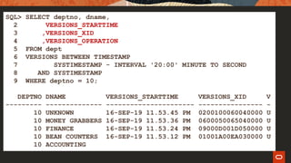 SQL> SELECT deptno, dname,
2 VERSIONS_STARTTIME
3 ,VERSIONS_XID
4 ,VERSIONS_OPERATION
5 FROM dept
6 VERSIONS BETWEEN TIMESTAMP
7 SYSTIMESTAMP - INTERVAL '20:00' MINUTE TO SECOND
8 AND SYSTIMESTAMP
9 WHERE deptno = 10;
DEPTNO DNAME VERSIONS_STARTTIME VERSIONS_XID V
--------- -------------- ---------------------- ---------------- -
10 UNKNOWN 16-SEP-19 11.53.45 PM 0200100060040000 U
10 MONEY GRABBERS 16-SEP-19 11.53.36 PM 0600050065040000 U
10 FINANCE 16-SEP-19 11.53.24 PM 09000D001D050000 U
10 BEAN COUNTERS 16-SEP-19 11.53.12 PM 01001A00EA030000 U
10 ACCOUNTING
 