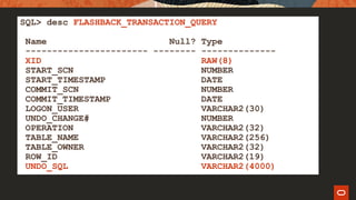 SQL> desc FLASHBACK_TRANSACTION_QUERY
Name Null? Type
----------------------- -------- --------------
XID RAW(8)
START_SCN NUMBER
START_TIMESTAMP DATE
COMMIT_SCN NUMBER
COMMIT_TIMESTAMP DATE
LOGON_USER VARCHAR2(30)
UNDO_CHANGE# NUMBER
OPERATION VARCHAR2(32)
TABLE_NAME VARCHAR2(256)
TABLE_OWNER VARCHAR2(32)
ROW_ID VARCHAR2(19)
UNDO_SQL VARCHAR2(4000)
 
