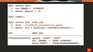 SQL> update dept
2 set DNAME = 'FINANCE'
2 where deptno = 10;
SQL> commit;
SQL> select xid, undo_sql
2 from flashback_transaction_query
3 where xid = hextoraw('09000d001d050000');
XID UNDO_SQL
---------------- ------------------------------------
09000D001D050000 update "SCOTT"."DEPT"
set "DNAME" = 'BEAN COUNTERS'
where ROWID = 'AAAQ+hAAEAAAAAOAAA';
 