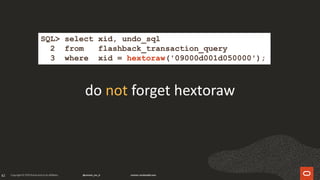 82
do not forget hextoraw
SQL> select xid, undo_sql
2 from flashback_transaction_query
3 where xid = hextoraw('09000d001d050000');
 