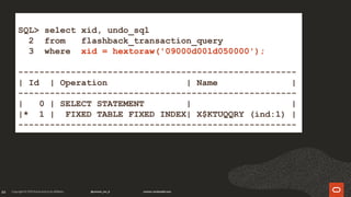 84
SQL> select xid, undo_sql
2 from flashback_transaction_query
3 where xid = hextoraw('09000d001d050000');
-----------------------------------------------------
| Id | Operation | Name |
-----------------------------------------------------
| 0 | SELECT STATEMENT | |
|* 1 | FIXED TABLE FIXED INDEX| X$KTUQQRY (ind:1) |
-----------------------------------------------------
 