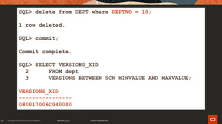 97
SQL> delete from DEPT where DEPTNO = 10;
1 row deleted.
SQL> commit;
Commit complete.
SQL> SELECT VERSIONS_XID
2 FROM dept
3 VERSIONS BETWEEN SCN MINVALUE AND MAXVALUE;
VERSIONS_XID
----------------
080017006C040000
 