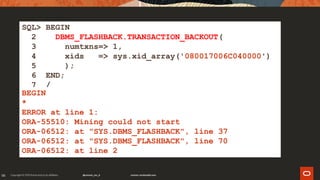98
SQL> BEGIN
2 DBMS_FLASHBACK.TRANSACTION_BACKOUT(
3 numtxns=> 1,
4 xids => sys.xid_array('080017006C040000')
5 );
6 END;
7 /
BEGIN
*
ERROR at line 1:
ORA-55510: Mining could not start
ORA-06512: at "SYS.DBMS_FLASHBACK", line 37
ORA-06512: at "SYS.DBMS_FLASHBACK", line 70
ORA-06512: at line 2
 