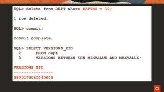 SQL> delete from DEPT where DEPTNO = 10;
1 row deleted.
SQL> commit;
Commit complete.
SQL> SELECT VERSIONS_XID
2 FROM dept
3 VERSIONS BETWEEN SCN MINVALUE AND MAXVALUE;
VERSIONS_XID
----------------
080017006C040000
 