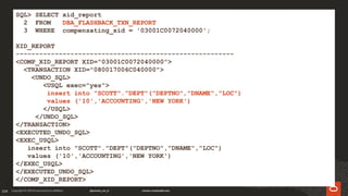 104
SQL> SELECT xid_report
2 FROM DBA_FLASHBACK_TXN_REPORT
3 WHERE compensating_xid = '03001C0072040000';
XID_REPORT
--------------------------------------------------------
<COMP_XID_REPORT XID="03001C0072040000">
<TRANSACTION XID="080017006C040000">
<UNDO_SQL>
<USQL exec="yes">
insert into "SCOTT"."DEPT"("DEPTNO","DNAME","LOC")
values ('10','ACCOUNTING','NEW YORK')
</USQL>
</UNDO_SQL>
</TRANSACTION>
<EXECUTED_UNDO_SQL>
<EXEC_USQL>
insert into "SCOTT"."DEPT"("DEPTNO","DNAME","LOC")
values ('10','ACCOUNTING','NEW YORK')
</EXEC_USQL>
</EXECUTED_UNDO_SQL>
</COMP_XID_REPORT>
 