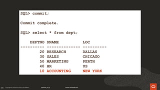 105
SQL> commit;
Commit complete.
SQL> select * from dept;
DEPTNO DNAME LOC
---------- -------------- ----------
20 RESEARCH DALLAS
30 SALES CHICAGO
50 MARKETING PERTH
40 HR US
10 ACCOUNTING NEW YORK
 