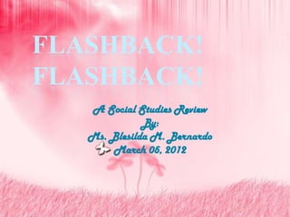 FLASHBACK!
FLASHBACK!
   A Social Studies Review
              By:
   Ms. Blesilda M. Bernardo
       March 05, 2012
 