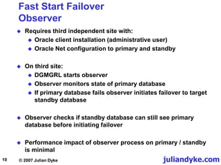 juliandyke.com
© 2007 Julian Dyke
10
Fast Start Failover
Observer
 Requires third independent site with:
 Oracle client installation (administrative user)
 Oracle Net configuration to primary and standby
 On third site:
 DGMGRL starts observer
 Observer monitors state of primary database
 If primary database fails observer initiates failover to target
standby database
 Observer checks if standby database can still see primary
database before initiating failover
 Performance impact of observer process on primary / standby
is minimal
 