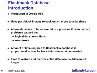 juliandyke.com
© 2007 Julian Dyke
12
Flashback Database
Introduction
 Introduced in Oracle 10.1
 Uses past block images to back out changes to a database
 Allows database to be recovered to a previous time to correct
problems caused by:
 logical data corruptions
 user errors
 Amount of time required to flashback a database is
proportional to how far back database must be reverted
 Time to restore and recover entire database could be much
longer
 