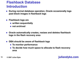 juliandyke.com
© 2007 Julian Dyke
13
Flashback Database
Introduction
 During normal database operation, Oracle occasionally logs
past block images in flashback logs
 Flashback logs are
 written sequentially
 not archived
 Oracle automatically creates, resizes and deletes flashback
logs in the flash recovery area
 DBA should be aware of flashback logs
 To monitor performance
 To decide how much space to allocate to flash recovery
area
 