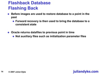 juliandyke.com
© 2007 Julian Dyke
14
Flashback Database
Flashing Back
 Before images are used to restore database to a point in the
past
 Forward recovery is then used to bring the database to a
consistent state
 Oracle returns datafiles to previous point in time
 Not auxiliary files such as initialization parameter files
 