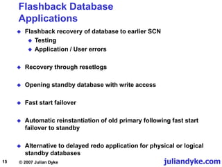 juliandyke.com
© 2007 Julian Dyke
15
Flashback Database
Applications
 Flashback recovery of database to earlier SCN
 Testing
 Application / User errors
 Recovery through resetlogs
 Opening standby database with write access
 Fast start failover
 Automatic reinstantiation of old primary following fast start
failover to standby
 Alternative to delayed redo application for physical or logical
standby databases
 