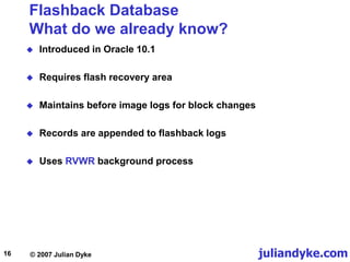 juliandyke.com
© 2007 Julian Dyke
16
Flashback Database
What do we already know?
 Introduced in Oracle 10.1
 Requires flash recovery area
 Maintains before image logs for block changes
 Records are appended to flashback logs
 Uses RVWR background process
 