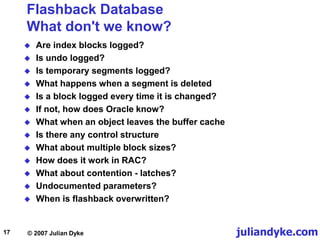 juliandyke.com
© 2007 Julian Dyke
17
Flashback Database
What don't we know?
 Are index blocks logged?
 Is undo logged?
 Is temporary segments logged?
 What happens when a segment is deleted
 Is a block logged every time it is changed?
 If not, how does Oracle know?
 What when an object leaves the buffer cache
 Is there any control structure
 What about multiple block sizes?
 How does it work in RAC?
 What about contention - latches?
 Undocumented parameters?
 When is flashback overwritten?
 