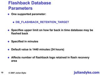 juliandyke.com
© 2007 Julian Dyke
19
Flashback Database
Parameters
 One supported parameter:
 DB_FLASHBACK_RETENTION_TARGET
 Specifies upper limit on how far back in time database may be
flashed back
 Specified in minutes
 Default value is 1440 minutes (24 hours)
 Affects number of flashback logs retained in flash recovery
area
 