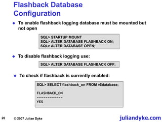 juliandyke.com
© 2007 Julian Dyke
20
Flashback Database
Configuration
 To enable flashback logging database must be mounted but
not open
SQL> STARTUP MOUNT
SQL> ALTER DATABASE FLASHBACK ON;
SQL> ALTER DATABASE OPEN;
 To check if flashback is currently enabled:
SQL> SELECT flashback_on FROM v$database;
 To disable flashback logging use:
SQL> ALTER DATABASE FLASHBACK OFF;
FLASHBACK_ON
------------
YES
 