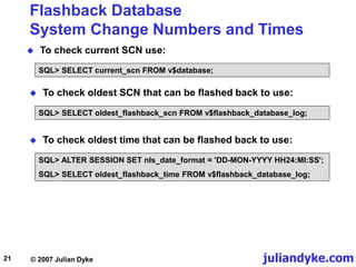 juliandyke.com
© 2007 Julian Dyke
21
Flashback Database
System Change Numbers and Times
 To check current SCN use:
SQL> SELECT current_scn FROM v$database;
 To check oldest SCN that can be flashed back to use:
SQL> SELECT oldest_flashback_scn FROM v$flashback_database_log;
 To check oldest time that can be flashed back to use:
SQL> ALTER SESSION SET nls_date_format = 'DD-MON-YYYY HH24:MI:SS';
SQL> SELECT oldest_flashback_time FROM v$flashback_database_log;
 
