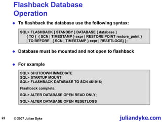 juliandyke.com
© 2007 Julian Dyke
22
Flashback Database
Operation
 To flashback the database use the following syntax:
SQL> FLASHBACK [ STANDBY ] DATABASE [ database ]
{ TO { { SCN | TIMESTAMP } expr | RESTORE POINT restore_point }
| TO BEFORE { SCN | TIMESTAMP } expr | RESETLOGS} };
 Database must be mounted and not open to flashback
 For example
SQL> SHUTDOWN IMMEDIATE
SQL> STARTUP MOUNT
SQL> FLASHBACK DATABASE TO SCN 461918;
Flashback complete.
SQL> ALTER DATABASE OPEN READ ONLY;
SQL> ALTER DATABASE OPEN RESETLOGS
 