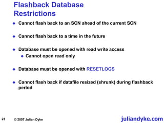 juliandyke.com
© 2007 Julian Dyke
23
Flashback Database
Restrictions
 Cannot flash back to an SCN ahead of the current SCN
 Cannot flash back to a time in the future
 Database must be opened with read write access
 Cannot open read only
 Database must be opened with RESETLOGS
 Cannot flash back if datafile resized (shrunk) during flashback
period
 