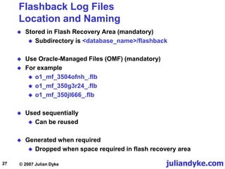 juliandyke.com
© 2007 Julian Dyke
27
Flashback Log Files
Location and Naming
 Stored in Flash Recovery Area (mandatory)
 Subdirectory is <database_name>/flashback
 Use Oracle-Managed Files (OMF) (mandatory)
 For example
 o1_mf_3504ofnh_.flb
 o1_mf_350g3r24_.flb
 o1_mf_350jl666_.flb
 Used sequentially
 Can be reused
 Generated when required
 Dropped when space required in flash recovery area
 