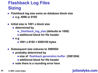 juliandyke.com
© 2007 Julian Dyke
28
Flashback Log Files
Sizing
 Flashback log size same as database block size
 e.g. 4096 or 8192
 Initial size is 1001 x block size
 determined by
 _flashback_log_size (defaults to 1000)
 additional block for file header
 e.g
 1001 x 8192 = 8200192 bytes
 Subsequent size reduces to 3989504
 probably determined by
 size of flashback generation buffer (3981204)
 additional block for file header
 note there is a rounding error here
 