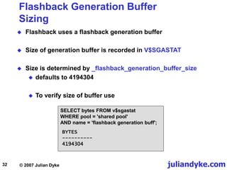 juliandyke.com
© 2007 Julian Dyke
32
Flashback Generation Buffer
Sizing
 Flashback uses a flashback generation buffer
 Size of generation buffer is recorded in V$SGASTAT
 Size is determined by _flashback_generation_buffer_size
 defaults to 4194304
 To verify size of buffer use
SELECT bytes FROM v$sgastat
WHERE pool = 'shared pool'
AND name = 'flashback generation buff';
BYTES
----------
4194304
 