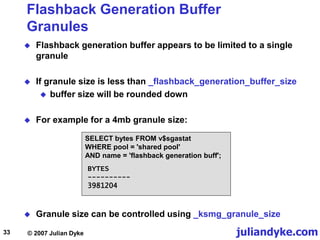 juliandyke.com
© 2007 Julian Dyke
33
Flashback Generation Buffer
Granules
 Flashback generation buffer appears to be limited to a single
granule
 If granule size is less than _flashback_generation_buffer_size
 buffer size will be rounded down
 For example for a 4mb granule size:
SELECT bytes FROM v$sgastat
WHERE pool = 'shared pool'
AND name = 'flashback generation buff';
BYTES
----------
3981204
 Granule size can be controlled using _ksmg_granule_size
 