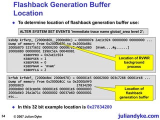 juliandyke.com
© 2007 Julian Dyke
34
Flashback Generation Buffer
Location
 To determine location of flashback generation buffer use:
ALTER SYSTEM SET EVENTS 'immediate trace name global_area level 2';
krfwb krfwbf_ [2000D8DC 2000D970) = 000001E5 00002000 003C7288 00001FE8 ...
Dump of memory from 0x2000D8CC to 0x2000D9F0
2000D8C0 27834200
2000D8D0 003CBD94 000001E6 000001E6 00000003
2000D8E0 29A1B71C 00000002 00037D60 00000001
etc..
Location of
flashback
generation buffer
ksbdp krfwrp_ [2000D860, 2000D88C) = 0000007B 2AE1C924 00000000 00000000 ...
Dump of memory from 0x2000D870 to 0x2000D88C
2000D870 52575652 00000200 00006723 0005A080 [RVWR....#g......]
2000D880 00000001 199DC5EA 00040081
KSBDPPRO = 0X2AE1C924
KSBDPSER = 1
KSBDPERR = 0
KSBDPNAM = 'RVWR'
KSBDPFLG = 2
Location of RVWR
background
process
 In this 32 bit example location is 0x27834200
 