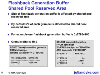 juliandyke.com
© 2007 Julian Dyke
35
Flashback Generation Buffer
Shared Pool Reserved Area
 Size of flashback generation buffer is affected by shared pool
reserved area
 By default 5% of each granule is allocated to shared pool
reserved area
 For example our flashback generation buffer is 0x27834200
 Granule size is 4MB SELECT ksmchptr,ksmchsiz
FROM x$ksmspr
WHERE ksmchptr >= '27800000'
AND ksmchptr < '27C00000';
SELECT MAX(baseaddr), gransize
FROM x$ksmge
WHERE baseaddr <= '27834200';
MAX(BASEADDR) GRANSIZE
-------------------------
27800000 4194304
KSMCHPTR KSMCHSIZ
-----------------------
27800038 24
27800050 212888
27833FE8 24
 