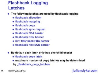 juliandyke.com
© 2007 Julian Dyke
36
Flashback Logging
Latches
 The following latches are used by flashback logging
 flashback allocation
 flashback mapping
 flashback copy
 flashback sync request
 flashback FBA barrier
 flashback SCN barrier
 hint flashback FBA barrier
 flashback hint SCN barrier
 By default each latch only has one child except
 flashback copy latch
 maximum number of copy latches may be determined
by _flashback_copy_latches
 