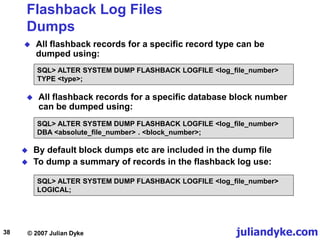 juliandyke.com
© 2007 Julian Dyke
38
Flashback Log Files
Dumps
 All flashback records for a specific record type can be
dumped using:
 All flashback records for a specific database block number
can be dumped using:
 By default block dumps etc are included in the dump file
 To dump a summary of records in the flashback log use:
SQL> ALTER SYSTEM DUMP FLASHBACK LOGFILE <log_file_number>
DBA <absolute_file_number> . <block_number>;
SQL> ALTER SYSTEM DUMP FLASHBACK LOGFILE <log_file_number>
LOGICAL;
SQL> ALTER SYSTEM DUMP FLASHBACK LOGFILE <log_file_number>
TYPE <type>;
 