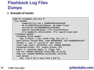 juliandyke.com
© 2007 Julian Dyke
39
Flashback Log Files
Dumps
 Example of header
DUMP OF FLASHBACK LOG FILE 9
FILE HEADER:
Compatibility Vsn = 169869568=0xa200100
Db ID=308670124=0x1265eeac, Db Name='FLASH'
Activation ID=308689068=0x126638ac
Control Seq=318=0x13e, File size=972=0x3cc
File Number=9, Blksiz=8192, File Type=8 FLASH BACK
FLASHBACK HEADER:
Flashback Block Header:
Seq: 9 Block: 1 Cks: 0x22b Flag: 0x1 Lst: 0
description:"Thread 0001, Seq# 0000000009, SCN 0x00000003a2d7"
thread: 1 seq: 9 version 0 nab: 0x3cd
reset logs count: 0x25102f2c scn: 0x0000.00000001
formatted blocks: 972 usable blocks: 972
magic: 5 previous magic: 0 flags: 0x0
Low scn: 0x0000.0003a2d7 05/07/2007 10:31:48
High scn: 0x0000.000401d3 05/26/2007 16:59:06
Last Marker:
fba: (lno 0 thr 0 seq 0 bno 0 bof 0)
 
