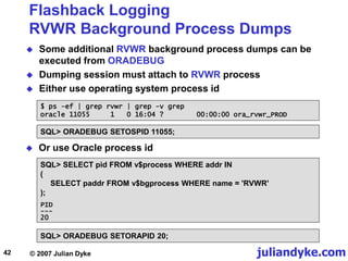 juliandyke.com
© 2007 Julian Dyke
42
Flashback Logging
RVWR Background Process Dumps
 Some additional RVWR background process dumps can be
executed from ORADEBUG
 Dumping session must attach to RVWR process
 Either use operating system process id
$ ps -ef | grep rvwr | grep -v grep
oracle 11055 1 0 16:04 ? 00:00:00 ora_rvwr_PROD
SQL> ORADEBUG SETOSPID 11055;
 Or use Oracle process id
SQL> SELECT pid FROM v$process WHERE addr IN
(
SELECT paddr FROM v$bgprocess WHERE name = 'RVWR'
);
SQL> ORADEBUG SETORAPID 20;
PID
---
20
 