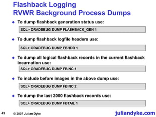 juliandyke.com
© 2007 Julian Dyke
43
Flashback Logging
RVWR Background Process Dumps
 To dump flashback generation status use:
SQL> ORADEBUG DUMP FLASHBACK_GEN 1
 To dump flashback logfile headers use:
SQL> ORADEBUG DUMP FBHDR 1
 To dump all logical flashback records in the current flashback
incarnation use:
SQL> ORADEBUG DUMP FBINC 1
 To include before images in the above dump use:
SQL> ORADEBUG DUMP FBINC 2
SQL> ORADEBUG DUMP FBTAIL 1
 To dump the last 2000 flashback records use:
 