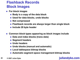 juliandyke.com
© 2007 Julian Dyke
48
Flashback Records
Block Images
 For block images
 Body is a copy of the data block
 Used for data blocks, undo blocks
 Not compressed
 Flashback records are always larger than single block
 Include 28 byte header
 Common block types appearing as block images include
 Data and index blocks (trans data)
 Segment headers
 Undo headers
 Undo blocks (manual and automatic)
 Local tablespace bitmap blocks
 Automatic segment space management bitmap blocks
 