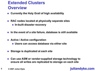 juliandyke.com
© 2007 Julian Dyke
5
Extended Clusters
Overview
 Currently the Holy Grail of high availability
 RAC nodes located at physically separate sites
 In-built disaster recovery
 In the event of a site failure, database is still available
 Active / Active configuration
 Users can access database via either site
 Storage is duplicated at each site
 Can use ASM or vendor-supplied storage technology to
ensure all writes are replicated to storage on each site
 
