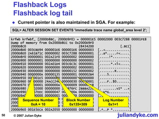 juliandyke.com
© 2007 Julian Dyke
50
krfwb krfwbf_ [2000D8BC, 2000D9F0) = 000001E5 00002000 003C7288 00001FE8
Dump of memory from 0x2000D8CC to 0x2000D9F0
2000D8C0 28434200 [.BC(]
2000D8D0 003CBD94 000001E6 000001E6 00000003 [..<.............]
2000D8E0 2A61B71C 00000002 003C7288 00000001 [..a*.....r<.....]
2000D8F0 00000001 002A21F0 00000002 00000000 [.....!*.........]
2000D900 00000001 00000000 00000000 00000002 [................]
2000D910 00000000 002A01D4 003C6C3C 00000001 [......*.<l<.....]
2000D920 00000000 00000000 00000002 00000001 [................]
2000D930 00000000 00000000 00000152 00000002 [........R.......]
2000D940 0000000A 00000135 00000001 000002B4 [....5...........]
2000D950 000001E5 00000000 00000000 00000000 [................]
2000D960 00000000 24ACC246 00000030 00000001 [....F..$0.......]
2000D970 00000001 0000000A 00000009 000003E8 [................]
2000D980 00002000 00000000 2A4976FC 2BBBA220 [. .......vI* ..+]
2000D990 2A567EEC 00000047 0000000A 00000001 [.~V*G...........]
2000D9A0 00000000 00000001 00000009 00000000 [................]
2000D9B0 00000001 00000080 00000800 00000000 [................]
2000D9C0 00000000 00000000 00000000 00000000 [................]
2000D9D0 00000001 00000000 00000000 00000000 [................]
2000D9E0 001E5ECA 002A2050 00000000 00000000 [.^..P *.........]
Flashback Logs
Flashback log tail
 Current pointer is also maintained in SGA. For example:
SQL> ALTER SESSION SET EVENTS 'immediate trace name global_area level 2';
Block Number
0x135=309
Log Number
0x1=1
Sequence Number
0xA = 10
 