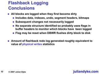 juliandyke.com
© 2007 Julian Dyke
52
Flashback Logging
Conclusions
 All blocks are logged when they first become dirty
 Includes data, indexes, undo, segment headers, bitmaps
 Subsequent changes not necessarily logged
 No separate structure identified so probably uses flags in
buffer headers to monitor which blocks have been logged
 Flag may be reset when DBWR flushes dirty block to disk
 Amount of flashback redo log generated roughly equivalent to
value of physical writes statistics
 