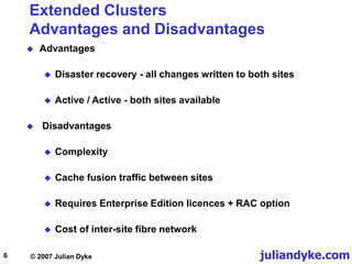 juliandyke.com
© 2007 Julian Dyke
6
Extended Clusters
Advantages and Disadvantages
 Advantages
 Disaster recovery - all changes written to both sites
 Active / Active - both sites available
 Disadvantages
 Complexity
 Cache fusion traffic between sites
 Requires Enterprise Edition licences + RAC option
 Cost of inter-site fibre network
 