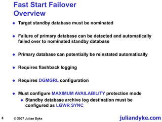 juliandyke.com
© 2007 Julian Dyke
8
Fast Start Failover
Overview
 Target standby database must be nominated
 Failure of primary database can be detected and automatically
failed over to nominated standby database
 Primary database can potentially be reinstated automatically
 Requires flashback logging
 Requires DGMGRL configuration
 Must configure MAXIMUM AVAILABILITY protection mode
 Standby database archive log destination must be
configured as LGWR SYNC
 