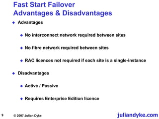 juliandyke.com
© 2007 Julian Dyke
9
Fast Start Failover
Advantages & Disadvantages
 Advantages
 No interconnect network required between sites
 No fibre network required between sites
 RAC licences not required if each site is a single-instance
 Disadvantages
 Active / Passive
 Requires Enterprise Edition licence
 