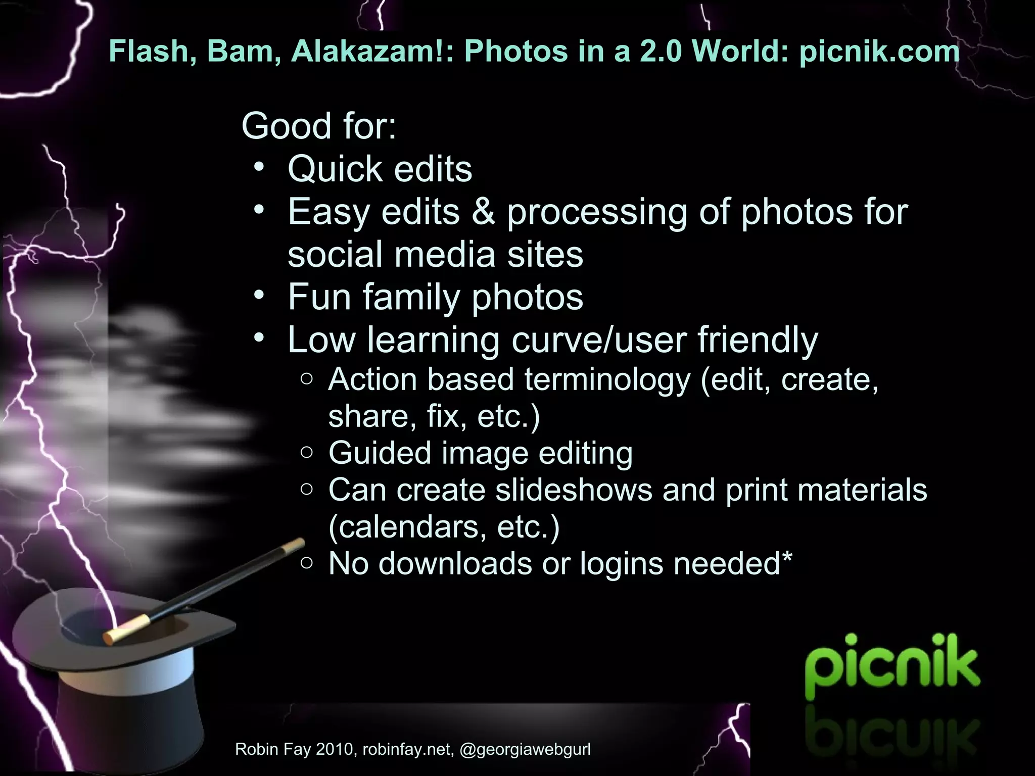 Flash, Bam, Alakazam!: Photos in a 2.0 World: picnik.com   :  Good for: Quick edits Easy edits & processing of photos for social media sites Fun family photos Low learning curve/user friendly Action based terminology (edit, create, share, fix, etc.) Guided image editing Can create slideshows and print materials (calendars, etc.)  No downloads or logins needed*  Robin Fay 2010, robinfay.net, @georgiawebgurl 