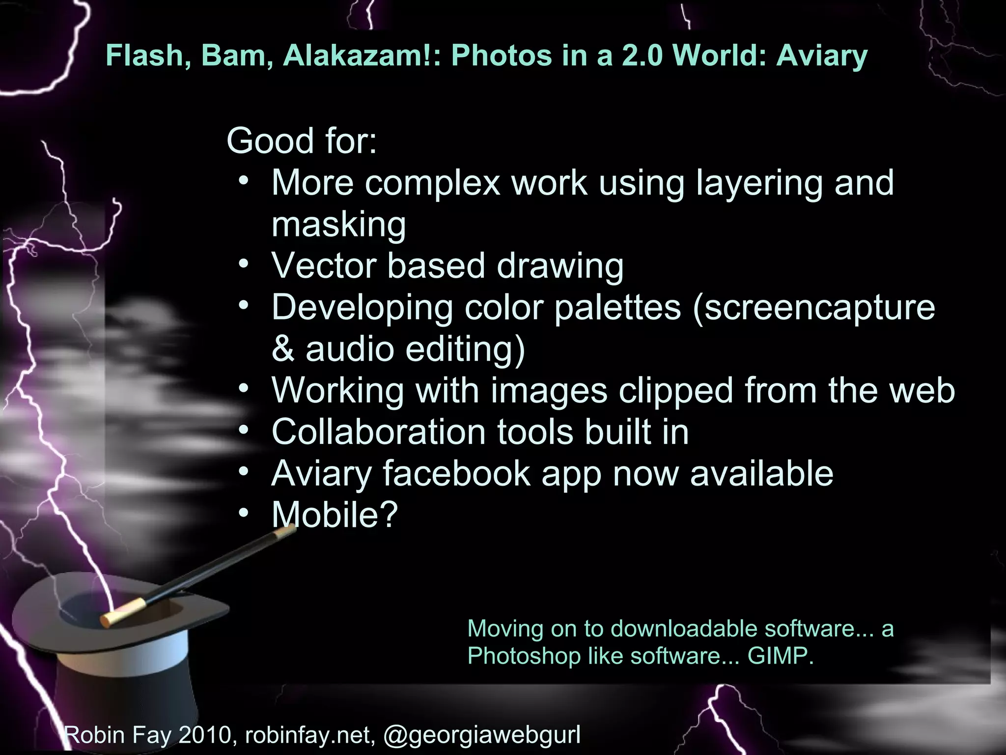 Flash, Bam, Alakazam!: Photos in a 2.0 World: Aviary  : Pic Good for: More complex work using layering and masking Vector based drawing Developing color palettes (screencapture & audio editing) Working with images clipped from the web Collaboration tools built in Aviary facebook app now available Mobile?  Robin Fay 2010, robinfay.net,  @georgiawebgurl Moving on to downloadable software... a Photoshop like software... GIMP. 