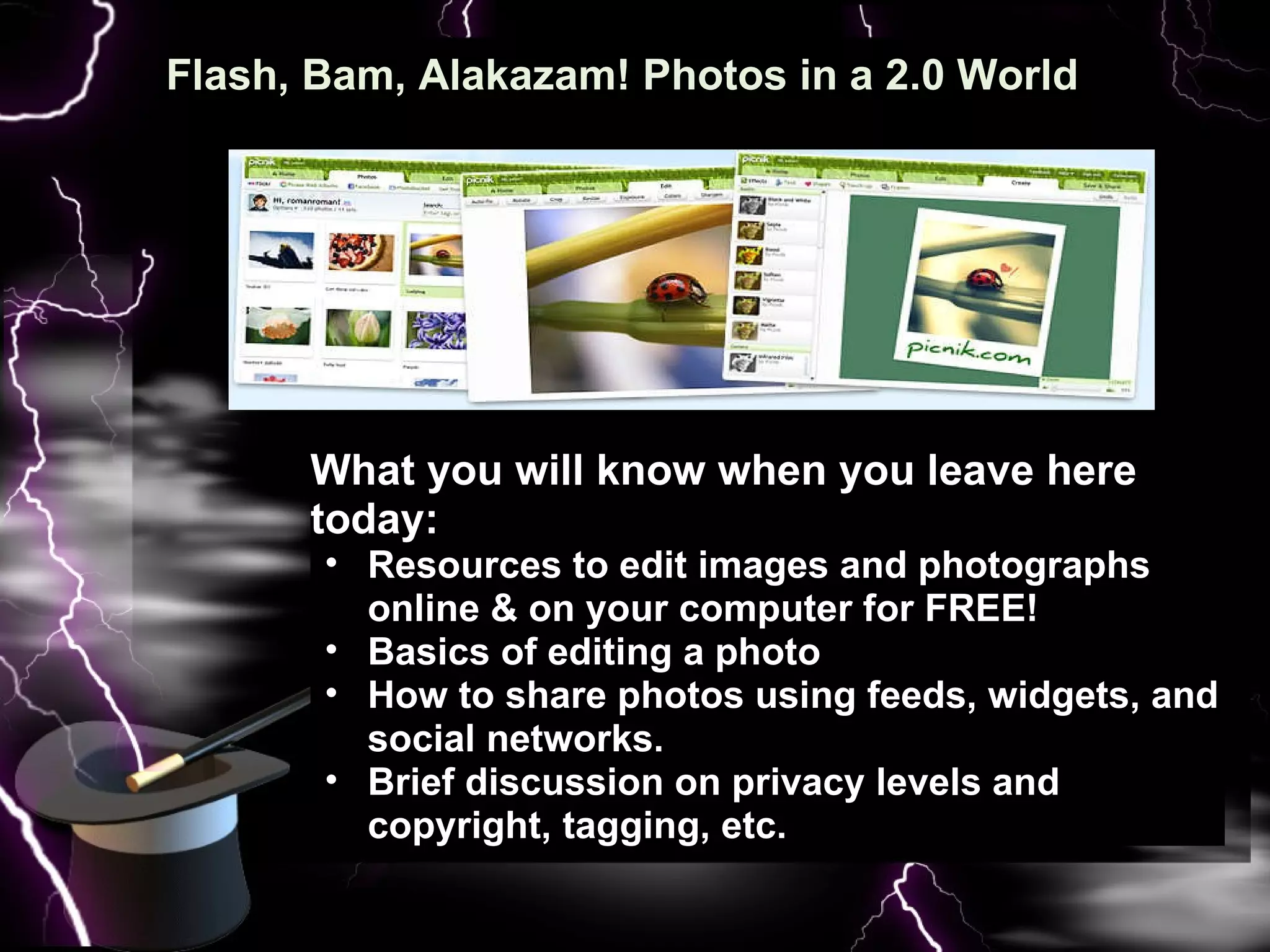 Flash, Bam, Alakazam! Photos in a 2.0 World   What you will know when you leave here today: Resources to edit images and photographs online & on your computer for FREE! Basics of editing a photo How to share photos using feeds, widgets, and social networks. Brief discussion on privacy levels and copyright, tagging, etc. 